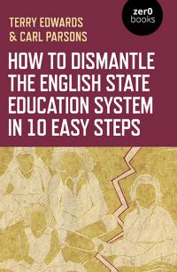 How to Dismantle the English State Education System in 10 Easy Steps by Terry Edwards, Carl Parsons