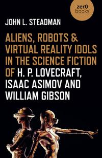 Aliens, Robots & Virtual Reality Idols in the Science Fiction of H. P. Lovecraft, Isaac Asimov and William Gibson by John L. Steadman