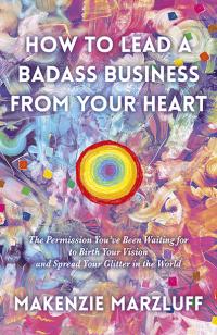 How to Lead a Badass Business From Your Heart by Makenzie Marzluff